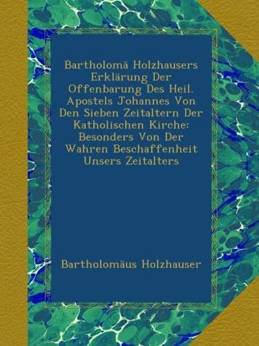 Bartholomä Holzhausers Erklärung Der Offenbarung Des Heil. Apostels Johannes Von Den Sieben Zeitaltern Der Katholischen Kirche: Besonders Von Der Wahren Beschaffenheit Unsers Zeitalters