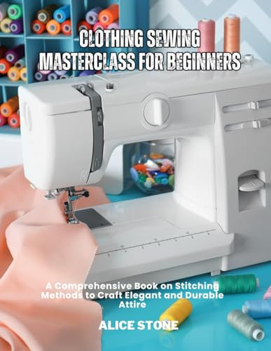 Clothing Sewing Masterclass For Beginners: A Comprehensive Book on Stitching Methods to Craft Elegant and Durable Attire