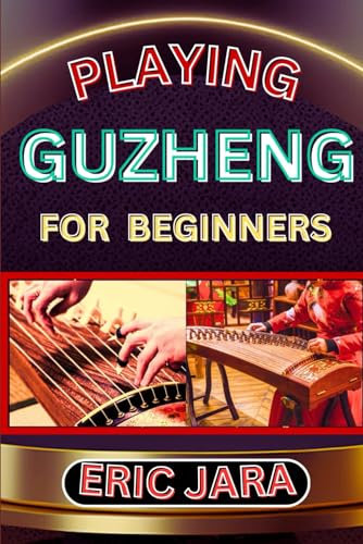 PLAYING GUZHENG FOR BEGINNERS: Complete Procedural Melody Guide To Understand, Learn And Master How To Play Guzheng Like A Pro Even With No Former Experience