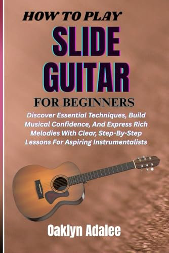 HOW TO PLAY SLIDE GUITAR FOR BEGINNERS: Unlock The Secrets Of Dynamic Performances, Enhance Your Musical Creativity, And Build Confidence With Practical Lessons Tailored For New Instrumentalists