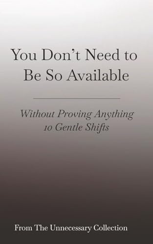 You Don’t Need to Be So Available: Without Proving Anything - 10 Gentle Shifts (From The Unnecessary Collection)