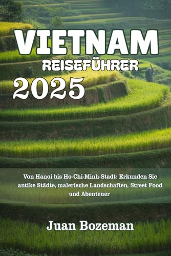 VIETNAM REISEFÜHRER 2025: Von Hanoi bis Ho-Chi-Minh-Stadt: Erkunden Sie antike Städte, malerische Landschaften, Street Food und Abenteuer