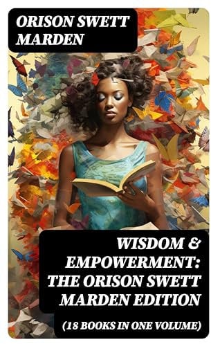 Wisdom & Empowerment: The Orison Swett Marden Edition (18 Books in One Volume): How to Get What You Want, An Iron Will, Be Good to Yourself, Every Man A King, Keeping Fit…
