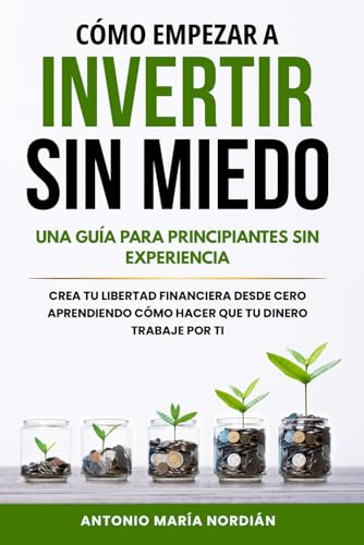 CÓMO EMPEZAR A INVERTIR SIN MIEDO: UNA GUÍA PARA PRINCIPIANTES SIN EXPERIENCIA: Crea tu libertad financiera desde cero aprendiendo cómo hacer que tu dinero trabaje por ti