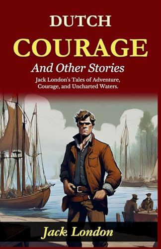 Dutch Courage and Other Stories: Jack London's Tales of Adventure, Courage, and Uncharted Waters