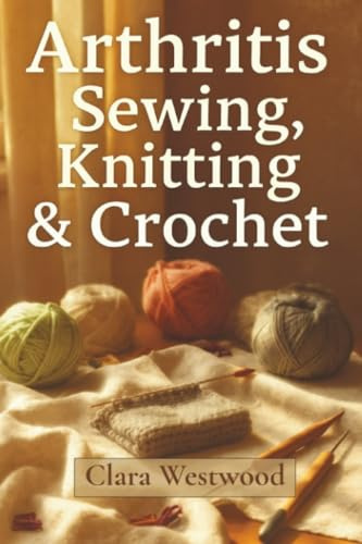 Arthritis Sewing, Knitting & Crochet: The Complete Guide to Pain-Free Crafting for Stiff Hands