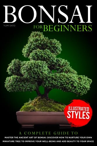 Bonsai For Beginners: A Complete Guide to Master the Ancient Art of Bonsai: Discover How to Nurture Your Own Miniature Tree to Improve your Well-Being and Add Beauty to your Space
