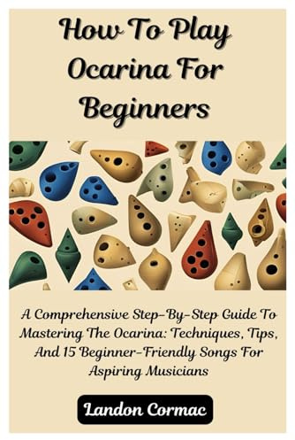 How To Play Ocarina For Beginners: A Comprehensive Step-By-Step Guide To Mastering The Ocarina: Techniques, Tips, And 15 Beginner-Friendly Songs For Aspiring Musicians