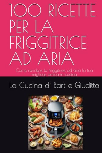 100 RICETTE PER LA FRIGGITRICE AD ARIA: Come rendere la friggitrice ad aria la tua migliore amica in cucina