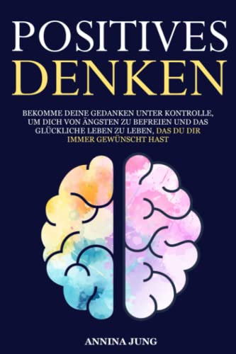 Positives Denken: Bekomme deine Gedanken unter Kontrolle, um dich von Ängsten zu befreien und das glückliche Leben zu leben, das du dir immer gewünscht hast