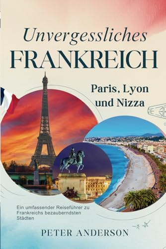 Unvergessliches Frankreich: Paris, Lyon und Nizza: Ein umfassender Reiseführer zu Frankreichs bezauberndsten Städten (Die UNVERGESSLICHE Reiseführerreihe., Band 2)