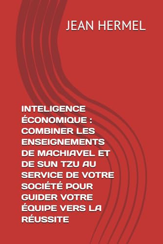INTELIGENCE ÉCONOMIQUE : COMBINER LES ENSEIGNEMENTS DE MACHIAVEL ET DE SUN TZU AU SERVICE DE VOTRE SOCIÉTÉ POUR GUIDER VOTRE ÉQUIPE VERS LA RÉUSSITE