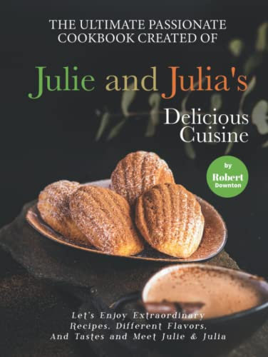 The Ultimate Passionate Cookbook Created of Julie and Julia's Delicious Cuisine: Let's Enjoy Extraordinary Recipes, Different Flavors, And Tastes and Meet Julie & Julia