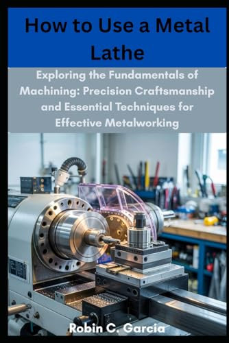 How to Use a Metal Lathe: Exploring the Fundamentals of Machining: Precision Craftsmanship and Essential Techniques for Effective Metalworking