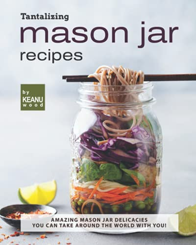 Tantalizing Mason Jar Recipes: Amazing Mason Jar Delicacies You Can Take around the World with You!