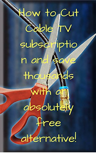 How to Cut Cable TV subscription and save thousands with an absolutely free alternative!: How to Cut Cable TV subscription and save thousands with an absolutely free alternative!