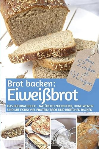 Brot backen: Eiweißbrot: Das Brotbackbuch - Natürlich zuckerfrei, ohne Weizen und mit extra viel Protein: Brot und Brötchen backen (REZEPTBUCH BACKEN OHNE ZUCKER, Band 20)