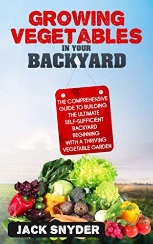 Growing Vegetables in Your Backyard: The Comprehensive Guide to Building the Ultimate Self-Sufficient Backyard Beginning with A Thriving Vegetable Garden