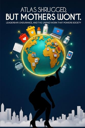 ATLAS SHRUGGED, BUT MOTHERS WON'T.: Leadership, Endurance, and the Unpaid Work That Powers Society