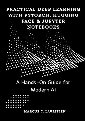 Practical Deep Learning with PyTorch, Hugging Face & Jupyter Notebooks: A Hands-On Guide for Modern AI