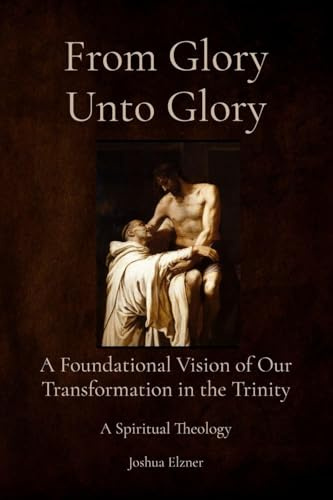 From Glory Unto Glory: A Foundational Vision of Our Transformation in the Trinity - A Spiritual Theology