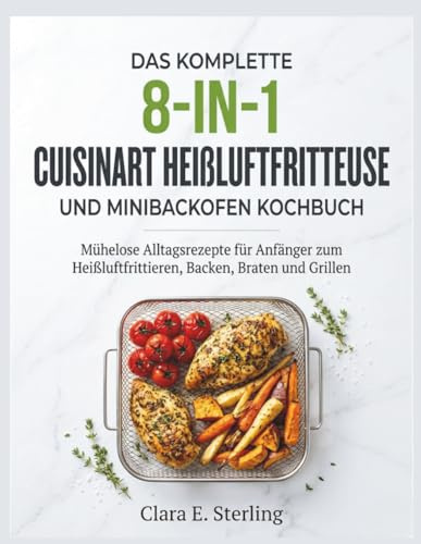 DAS KOMPLETTE 8-IN-1 CUISINART HEIßLUFTFRITTEUSE UND MINIBACKOFEN KOCHBUCH: Mühelose Alltagsrezepte für Anfänger zum Heißluftfrittieren, Backen, Braten und Grillen