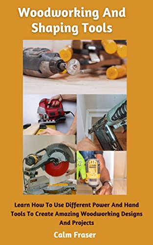 Woodworking And Shaping Tools: Learn How To Use Different Power And Hand Tools To Create Amazing Woodworking Designs And Projects