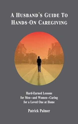 A Husband's Guide to Hands-On Caregiving: Hard-Earned Lessons for Men-and Women-Caring for a Loved One at Home