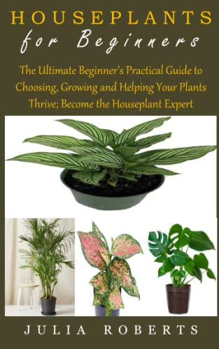 HOUSEPLANTS FOR BEGINNERS: The Ultimate Beginner’s Practical Guide to Choosing, Growing and Helping Your Plants Thrive; Become the Houseplant Expert