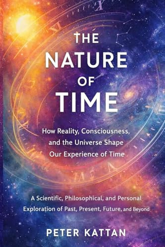 The Nature of Time - How Reality, Consciousness, and the Universe Shape Our Experience of Time: A Scientific, Philosophical, and Personal Exploration of Past, Present, Future, and Beyond