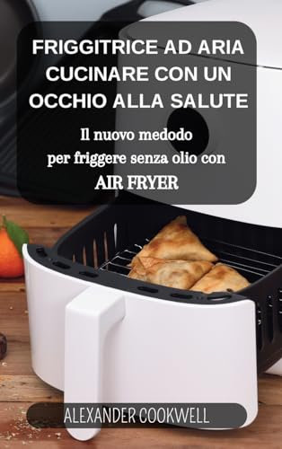 La Friggitrice ad Aria: Cucinare con un occhio alla salute: Il nuovo medodo per friggere senza olio con Air Fryer