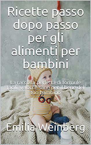 Ricette passo dopo passo per gli alimenti per bambini: La raccolta perfetta di formule facili, veloci e sane per il bene del tuo bambino