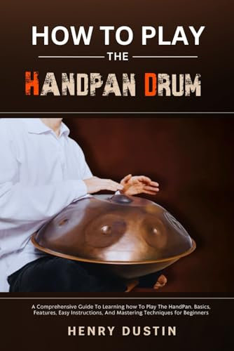 HOW TO PLAY THE HANDPAN DRUM: A Comprehensive Guide To Learning how To Play The HandPan. Basics, Features, Easy Instructions, And Mastering Techniques for Beginners