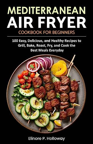 Mediterranean Air Fryer Cookbook for Beginners: 100 Easy, Delicious, and Healthy Recipes to Grill, Bake, Roast, Fry, and Cook the Best Meals Everyday