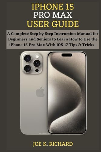 IPHONE 15 PRO MAX USER GUIDE: A Complete Step by Step Instruction Manual for Beginners and Seniors to Learn How to Use the iPhone 15 Pro Max With iOS 17 Tips & Tricks