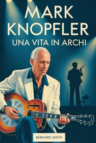 Mark Knopfler: Una vita in archi: La biografia completa di Mark Knopfler - Dalle sue radici a Glasgow e Newcastle alla co-fondazione dei Dire Straits, ... in Arms, all'invenzione di uno stile
