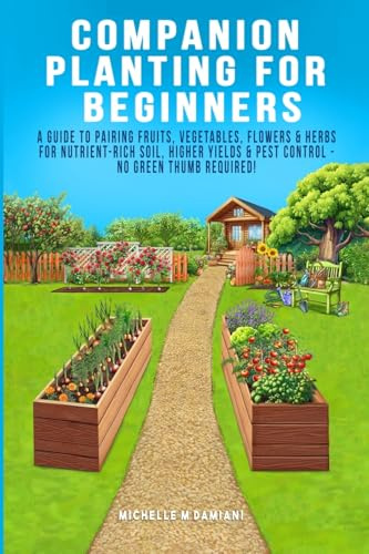 Companion Planting For Beginners: A Guide To Pairing Fruits, Vegetables, Flowers & Herbs For Nutrient-Rich Soil, Higher Yields & Natural Pest Control - No Green Thumb Required!