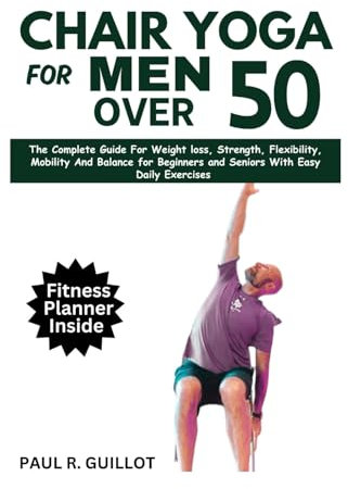 CHAIR YOGA FOR MEN OVER 50: The Complete Guide For Weight Loss, Strength, Flexibility, Mobility And Balance For Beginners And Seniors With Easy Daily Workouts