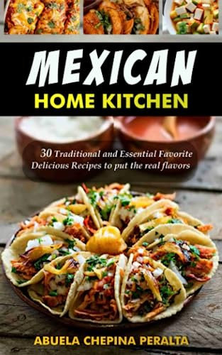MEXICAN HOME KITCHEN: 30 Traditional and Essential Delicious Recipes to put the real flavor within reach