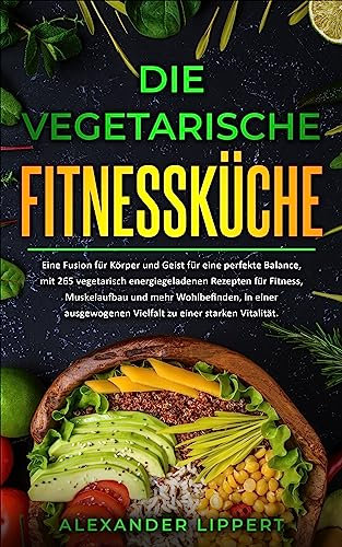 Die vegetarische Fitnessküche: Eine Fusion für Körper und Geist für eine perfekte Balance, mit 265 vegetarisch energiegeladenen Rezepten für Fitness, Muskelaufbau und mehr Wohlbefinden