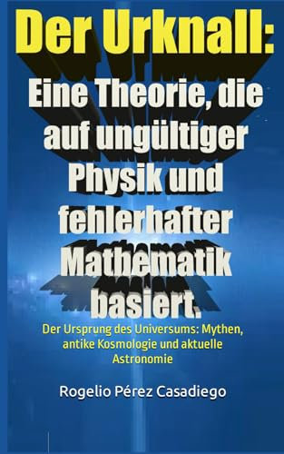 Der Urknall: Eine Theorie, die auf ungültiger Physik und fehlerhafter Mathematik basiert.: Der Ursprung des Universums: Mythen, antike Kosmologie und aktuelle Astronomie