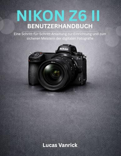NIKON Z6 II BENUTZERHANDBUCH: Eine Schritt-für-Schritt-Anleitung zur Einrichtung und zum sicheren Meistern der digitalen Fotografie