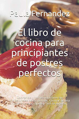 El libro de cocina para principiantes de postres perfectos: Cocinando y horneando como los profesionales de los postres. Cocinar de una manera barata, rápida y fácil de explicar.