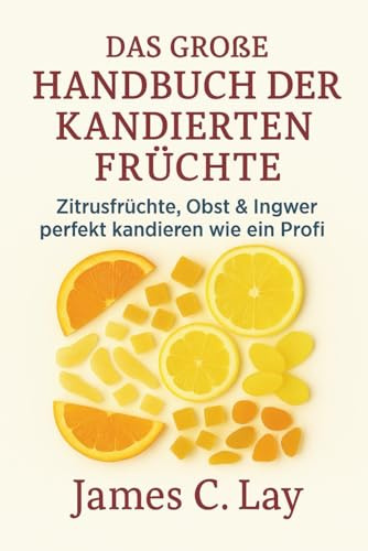 Das große Handbuch der kandierten Früchte: Zitrusfrüchte, Obst & Ingwer perfekt kandieren wie ein Profi