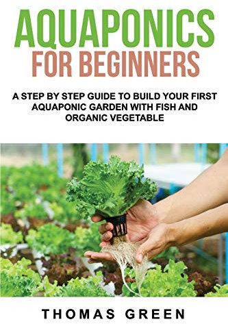Aquaponics For Beginners: A Step By Step Guide To Build Your First Aquaponic Garden With Fish And Organic Vegetable