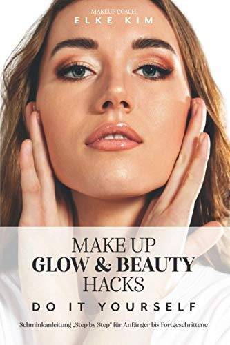 MAKE UP GLOW & BEAUTY HACKS DO IT YOURSELF: Schminkanleitung Step by Step für Anfänger bis Fortgeschrittene Makeup Coach Elke Kim