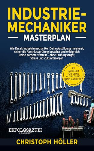 Industriemechaniker Masterplan: Wie Du als Industriemechaniker Deine Ausbildung meisterst, sicher die Abschlussprüfung bestehst und erfolgreich Deine Karriere startest