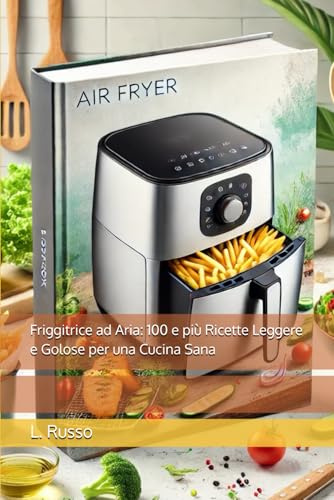 Friggitrice ad Aria: 100 e più Ricette Leggere e Golose per una Cucina Sana