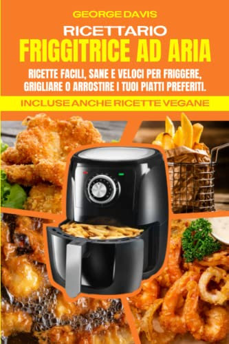 Ricettario Friggitrice ad Aria: Ricette Facili, Sane e Veloci per Friggere, Grigliare o Arrostire i tuoi Piatti Preferiti