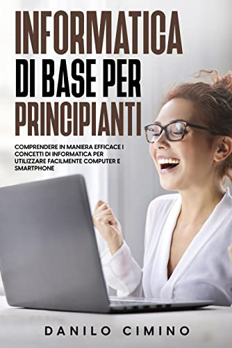 Informatica di base per principianti: Comprendere in maniera efficace i concetti di informatica per utilizzare facilmente computer e smartphone